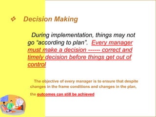  Decision Making
During implementation, things may not
go “according to plan”. Every manager
must make a decision ------ correct and
timely decision before things get out of
control
The objective of every manager is to ensure that despite
changes in the frame conditions and changes in the plan,
the outcomes can still be achieved
 