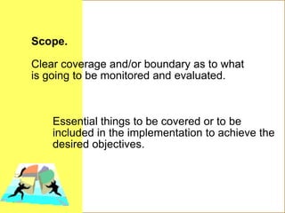 Scope.
Clear coverage and/or boundary as to what
is going to be monitored and evaluated.
Essential things to be covered or to be
included in the implementation to achieve the
desired objectives.
 