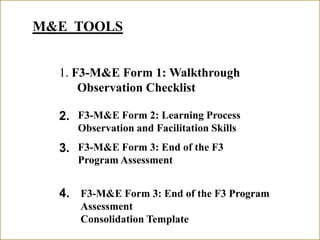 F3-M&E Form 3: End of the F3 Program Assessment
M&E TOOLS
1. F3-M&E Form 1: Walkthrough
Observation Checklist
2.
3.
4.
F3-M&E Form 2: Learning Process
Observation and Facilitation Skills
F3-M&E Form 3: End of the F3
Program Assessment
F3-M&E Form 3: End of the F3 Program
Assessment
Consolidation Template
 