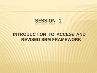 SESSION 1
INTRODUCTION TO ACCESs AND
REVISED SBM FRAMEWORK
 