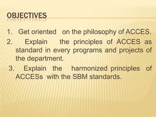OBJECTIVES
1. Get oriented on the philosophy of ACCES.
2. Explain the principles of ACCES as
standard in every programs and projects of
the department.
3. Explain the harmonized principles of
ACCESs with the SBM standards.
 