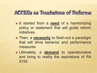  It started from a need of a harmonizing
policy or statement that will guide reform
initiatives
 Then, a necessity to flesh-out a paradigm
that will drive behavior and performance
measures
 Ultimately, a demand to operationalize
and bring to reality the aspirations of RA
9155
 