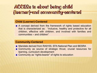 Child (Learner)-Centered
A concept derived from the framework of rights based education
that is characterized as: “inclusive, healthy and protective for all
children, effective with children, and involved with families and
communities – and children”
Community-Centered
Mandate derived from RA9155, EFA National Plan and BESRA
Community as source of strategic thrust, crucial resources for
learning, curriculum development
Community as “rights-bearer” of rights to education
 