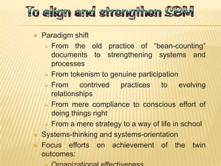  Paradigm shift
 From the old practice of “bean-counting”
documents to strengthening systems and
processes
 From tokenism to genuine participation
 From contrived practices to evolving
relationships
 From mere compliance to conscious effort of
doing things right
 From a mere strategy to a way of life in school
 Systems-thinking and systems-orientation
 Focus efforts on achievement of the twin
outcomes:
 