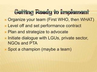  Organize your team (First WHO, then WHAT)
 Level off and set performance contract
 Plan and strategize to advocate
 Initiate dialogue with LGUs, private sector,
NGOs and PTA
 Spot a champion (maybe a team)
 