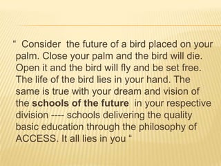 “ Consider the future of a bird placed on your
palm. Close your palm and the bird will die.
Open it and the bird will fly and be set free.
The life of the bird lies in your hand. The
same is true with your dream and vision of
the schools of the future in your respective
division ---- schools delivering the quality
basic education through the philosophy of
ACCESS. It all lies in you “
 