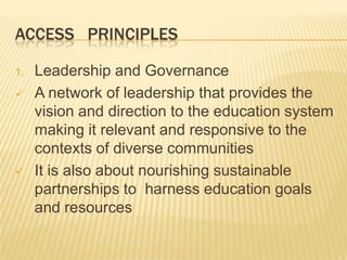 ACCESS PRINCIPLES
1. Leadership and Governance
 A network of leadership that provides the
vision and direction to the education system
making it relevant and responsive to the
contexts of diverse communities
 It is also about nourishing sustainable
partnerships to harness education goals
and resources
 