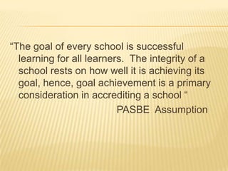 “The goal of every school is successful
learning for all learners. The integrity of a
school rests on how well it is achieving its
goal, hence, goal achievement is a primary
consideration in accrediting a school “
PASBE Assumption
 