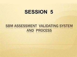 SBM ASSESSMENT VALIDATING SYSTEM
AND PROCESS
SESSION 5
 