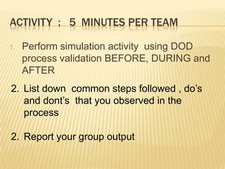 ACTIVITY : 5 MINUTES PER TEAM
1. Perform simulation activity using DOD
process validation BEFORE, DURING and
AFTER
2. List down common steps followed , do’s
and dont’s that you observed in the
process
2. Report your group output
 