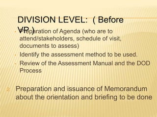 • Preparation of Agenda (who are to
attend/stakeholders, schedule of visit,
documents to assess)
• Identify the assessment method to be used.
• Review of the Assessment Manual and the DOD
Process
2. Preparation and issuance of Memorandum
about the orientation and briefing to be done
DIVISION LEVEL: ( Before
VP )
 