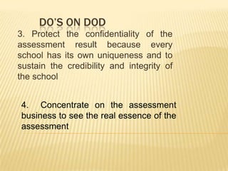 DO’S ON DOD
3. Protect the confidentiality of the
assessment result because every
school has its own uniqueness and to
sustain the credibility and integrity of
the school
4. Concentrate on the assessment
business to see the real essence of the
assessment
 