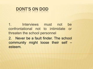 DONT’S ON DOD
1. Interviews must not be
confrontational not to intimidate or
threaten the school personnel
2. Never be a fault finder. The school
community might loose their self –
esteem.
 