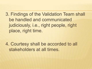 3. Findings of the Validation Team shall
be handled and communicated
judiciously, i.e., right people, right
place, right time.
4. Courtesy shall be accorded to all
stakeholders at all times.
 