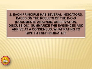 2. EACH PRINCIPLE HAS SEVERAL INDICATORS.
BASED ON THE RESULTS OF THE D-O-D
(DOCUMENTS ANALYSIS, OBSERVATION,
DISCUSSION), SUMMARIZE THE EVIDENCES AND
ARRIVE AT A CONSENSUS, WHAT RATING TO
GIVE TO EACH INDICATOR;
 