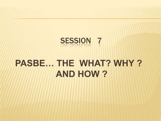 SESSION 7
PASBE… THE WHAT? WHY ?
AND HOW ?
 
