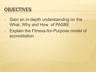 OBJECTIVES
1. Gain an in-depth understanding on the
What, Why and How of PASBE
2. Explain the Fitness-for-Purpose model of
accreditation
 