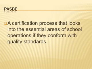 PASBE
A certification process that looks
into the essential areas of school
operations if they conform with
quality standards.
 