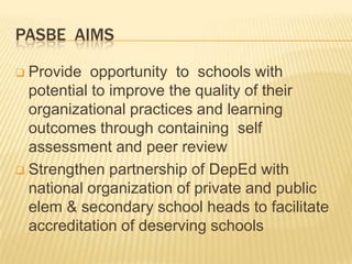PASBE AIMS
 Provide opportunity to schools with
potential to improve the quality of their
organizational practices and learning
outcomes through containing self
assessment and peer review
 Strengthen partnership of DepEd with
national organization of private and public
elem & secondary school heads to facilitate
accreditation of deserving schools
 