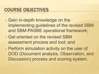 COURSE OBJECTIVES
 Gain in-depth knowledge on the
implementing guidelines of the revised SBM
and SBM-PASBE operational framework;
 Get oriented on the revised SBM
assessment process and tool; and
 Perform simulation activity on the user of
DOD (Document analysis, Observation, and
Discussion) process and scoring system.
 