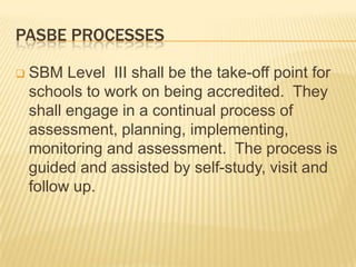 PASBE PROCESSES
 SBM Level III shall be the take-off point for
schools to work on being accredited. They
shall engage in a continual process of
assessment, planning, implementing,
monitoring and assessment. The process is
guided and assisted by self-study, visit and
follow up.
 
