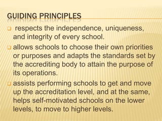 GUIDING PRINCIPLES
 respects the independence, uniqueness,
and integrity of every school.
 allows schools to choose their own priorities
or purposes and adapts the standards set by
the accrediting body to attain the purpose of
its operations.
 assists performing schools to get and move
up the accreditation level, and at the same,
helps self-motivated schools on the lower
levels, to move to higher levels.
 