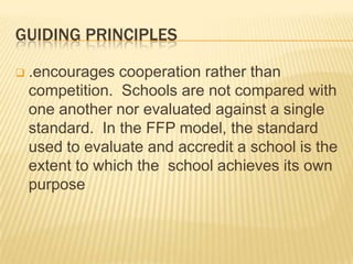 GUIDING PRINCIPLES
 .encourages cooperation rather than
competition. Schools are not compared with
one another nor evaluated against a single
standard. In the FFP model, the standard
used to evaluate and accredit a school is the
extent to which the school achieves its own
purpose
 