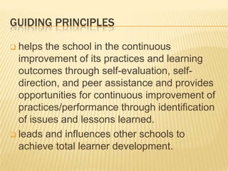 GUIDING PRINCIPLES
 helps the school in the continuous
improvement of its practices and learning
outcomes through self-evaluation, self-
direction, and peer assistance and provides
opportunities for continuous improvement of
practices/performance through identification
of issues and lessons learned.
 leads and influences other schools to
achieve total learner development.
 