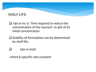 SHELF LIFE: 
 t90 or t0. 9 : Time required to reduce the 
concentration of the reactant to 90% of its 
initial concentration. 
 Stability of formulation can be determined 
by shelf life. 
 t90=0.105/k 
where k=specific rate constant 
 