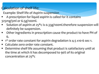 Calculation of shelf life: 
Example: Shelf life of Aspirin suspension 
 A prescription for liquid aspirin is called for it contains 
325mg/5ml or 6.5g/100ml. 
 Solution of aspirin at 25*c is 0.33g/100ml.therefore suspension will 
definitely be suspension. 
 Other ingredients in prescription cause the product to have PH of 
6. 
 1st order rate constant for aspirin degradation is 4.5 x10-6 sec-1. 
 Calculate zero order rate constant. 
 Determine shelf life assuming that product is satisfactory until at 
the time at which it has decomposed to 90% of its original 
concentration at 25*c 
 