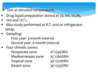  Test at elevated temperature: 
 Drug liquid preparation stored at 50, 60, 70,85, 
 100 and 121˚c. 
 Also study performed at R.T. and or refrigerator 
temp. 
 Sampling: 
First year- 3 month interval 
Second year- 6 month interval 
 Four climatic zones: 
Temperate zone 21˚c/45%RH 
Mediterranean zone 25˚c/60%RH 
Tropical zone 30˚c/70%RH 
Desert zone 30˚c/35%RH 
 