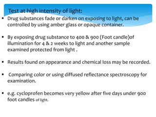 Test at high intensity of light: 
 Drug substances fade or darken on exposing to light, can be 
controlled by using amber glass or opaque container. 
 By exposing drug substance to 400 & 900 (Foot candle)of 
illumination for 4 & 2 weeks to light and another sample 
examined protected from light . 
 Results found on appearance and chemical loss may be recorded. 
 Comparing color or using diffused reflectance spectroscopy for 
examination. 
 e.g. cycloprofen becomes very yellow after five days under 900 
foot candles of light. 
 