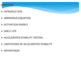 CONTENTS 
 INTRODUCTION 
 ARRHENIUS EQUATION 
 ACTIVATION ENERGY 
 SHELF LIFE 
 ACCELERATED STABILITY TESTING 
 LIMITATIONS OF ACCELERATED STABILITY 
 ADVANTAGES 
 