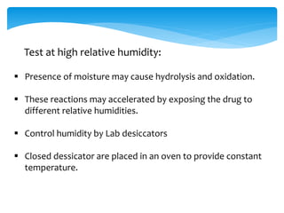 Test at high relative humidity: 
 Presence of moisture may cause hydrolysis and oxidation. 
 These reactions may accelerated by exposing the drug to 
different relative humidities. 
 Control humidity by Lab desiccators 
 Closed dessicator are placed in an oven to provide constant 
temperature. 
 