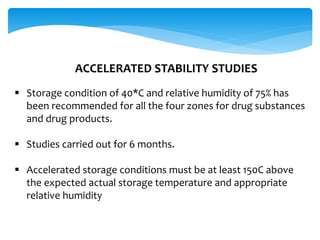 ACCELERATED STABILITY STUDIES 
 Storage condition of 40*C and relative humidity of 75% has 
been recommended for all the four zones for drug substances 
and drug products. 
 Studies carried out for 6 months. 
 Accelerated storage conditions must be at least 150C above 
the expected actual storage temperature and appropriate 
relative humidity 
 