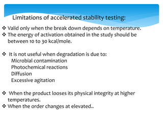 Limitations of accelerated stability testing: 
 Valid only when the break down depends on temperature. 
 The energy of activation obtained in the study should be 
between 10 to 30 kcal/mole. 
 It is not useful when degradation is due to: 
Microbial contamination 
Photochemical reactions 
Diffusion 
Excessive agitation 
 When the product looses its physical integrity at higher 
temperatures. 
 When the order changes at elevated.. 
 