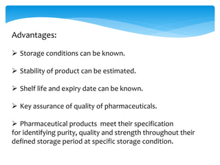 Advantages: 
 Storage conditions can be known. 
 Stability of product can be estimated. 
 Shelf life and expiry date can be known. 
 Key assurance of quality of pharmaceuticals. 
 Pharmaceutical products meet their specification 
for identifying purity, quality and strength throughout their 
defined storage period at specific storage condition. 
 