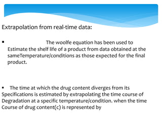 Extrapolation from real-time data: 
 The woolfe equation has been used to 
Estimate the shelf life of a product from data obtained at the 
sameTemperature/conditions as those expected for the final 
product. 
 The time at which the drug content diverges from its 
Specifications is estimated by extrapolating the time course of 
Degradation at a specific temperature/condition. when the time 
Course of drug content(c) is represented by 
 