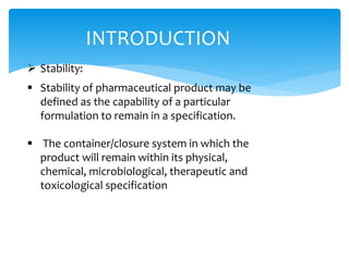 INTRODUCTION 
 Stability: 
 Stability of pharmaceutical product may be 
defined as the capability of a particular 
formulation to remain in a specification. 
 The container/closure system in which the 
product will remain within its physical, 
chemical, microbiological, therapeutic and 
toxicological specification 
 