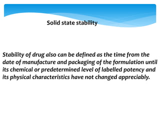 Solid state stability 
Stability of drug also can be defined as the time from the 
date of manufacture and packaging of the formulation until 
its chemical or predetermined level of labelled potency and 
its physical characteristics have not changed appreciably. 
 