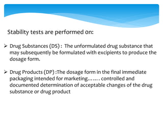 Stability tests are performed 0n: 
 Drug Substances (DS) : The unformulated drug substance that 
may subsequently be formulated with excipients to produce the 
dosage form. 
 Drug Products (DP) :The dosage form in the final immediate 
packaging intended for marketing……. controlled and 
documented determination of acceptable changes of the drug 
substance or drug product 
 