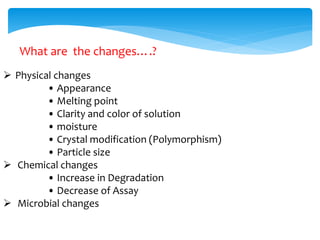 What are the changes….? 
 Physical changes 
• Appearance 
• Melting point 
• Clarity and color of solution 
• moisture 
• Crystal modification (Polymorphism) 
• Particle size 
 Chemical changes 
• Increase in Degradation 
• Decrease of Assay 
 Microbial changes 
 