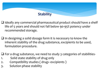 Stability 
 Ideally any commercial pharmaceutical product should have a shelf 
life of 5 years and should not fall below 90-95% potency under 
recommended storage. 
 In designing a solid dosage form it is necessary to know the 
inherent stability of the drug substance, excipients to be used, 
formulation procedure. 
 For a drug substance, we need to study 3 categories of stabilities- 
1. Solid state stability of drug only 
2. Compatibility studies ( drug+ excipients ) 
3. Solution phase stability 
 