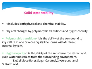 Solid state stability 
 It includes both physical and chemical stability. 
 Physical changes by polymorphic transitions and hygroscopicity. 
 Polymorphic transitions- It is the ability of the compound to 
Crystallize in one or more crystalline forms with different 
Internal lattices. 
 Hygroscopicity-It is the ability of the substance too attract and 
Hold water molecules from the surrounding environment. 
Ex:Cellulose fibres,Sugar,Caramel,Glycerol,ethanol 
Sulfuric acid. 
 