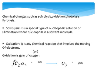 Chemical changes such as solvolysis,oxidation,photolysis 
Pyrolysis. 
 Solvolysis: It is a special type of nucleophilic solution or 
Elimination where nucleophile is a solvent molecule. 
 Oxidation: It is any chemical reaction that involves the moving 
Of electrons. 
(or) 
Oxidation is gain of oxygen. 
2 fe 3 o 3 + CO2 o + 3CO2 
 