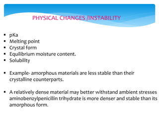 PHYSICAL CHANGES /INSTABILITY 
 pKa 
 Melting point 
 Crystal form 
 Equilibrium moisture content. 
 Solubility 
 Example- amorphous materials are less stable than their 
crystalline counterparts. 
 A relatively dense material may better withstand ambient stresses 
aminobenzylpenicillin trihydrate is more denser and stable than its 
amorphous form. 
 