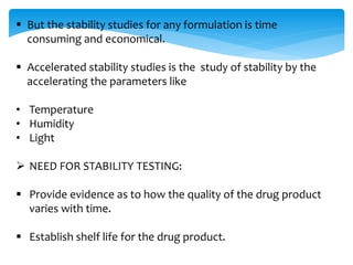  But the stability studies for any formulation is time 
consuming and economical. 
 Accelerated stability studies is the study of stability by the 
accelerating the parameters like 
• Temperature 
• Humidity 
• Light 
 NEED FOR STABILITY TESTING: 
 Provide evidence as to how the quality of the drug product 
varies with time. 
 Establish shelf life for the drug product. 
 