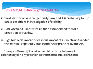 CHEMICAL CHANGES/INSTABILITY 
 Solid state reactions are generally slow and it is customary to use 
stress conditions in investigation of stability. 
 Data obtained under stress is then extrapolated to make 
prediction of stability. 
 High temperature can drive moisture out of a sample and render 
the material apparently stable otherwise prone to hydrolysis. 
Example- Above 65% relative humidity the beta form of 
chlortetracycline hydrochloride transforms into alpha form. 
 