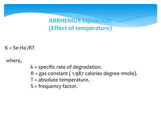 K = Se-Ha /RT 
where, 
ARRHENIUS EQUATION 
(Effect of temperature) 
k = specific rate of degradation. 
R = gas constant ( 1.987 calories degree-1mole). 
T = absolute temperature. 
S = frequency factor. 
 