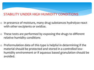 STABILITY UNDER HIGH HUMIDITY CONDITIONS 
o In presence of moisture, many drug substances hydrolyze react 
with other excipients or oxidize. 
o These tests are performed by exposing the drugs to different 
relative humidity conditions 
o Preformulation data of this type is helpful in determining if the 
material should be protected and stored in a controlled low-humidity 
environment or if aqueous based granulation should be 
avoided. 
 